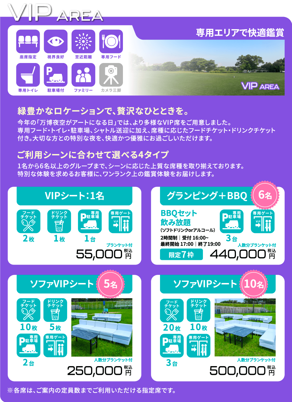 -専用エリアで快適鑑賞- 「緑豊かなロケーションで、贅沢なひとときを。」今年の「万博夜空がアートになる日」では、より多様なVIP席をご用意しました。専用フード・トイレ・駐車場・シャトル送迎に加え、席種に応じたフードチケット・ドリンクチケット付き。大切な方との特別な夜を。快適かつ優雅にお過ごしいただけます。 「ご利用シーンに合わせて選べる4タイプ」1名から6名以上のグループまで、シーンに応じた上質な席種を取り揃えております。特別な体験を求めるお客様に、ワンランク上の鑑賞体験をお届けします。  [VIPシート/1名] フードチケット2枚/ドリンクチケット1枚/専用駐車場1台/専用ゲート ブランケット付 55,000円(税込) [ソファVIPシート/5名] フードチケット10枚/ドリンクチケット5枚/専用駐車場2台/専用ゲート 人数分ブランケット付 250,000円(税込) [ソファVIPシート/10名] フードチケット20枚/ドリンクチケット10枚/専用駐車場3台/専用ゲート 人数分ブランケット付 500,000円(税込) [グランピング+BBQ/6名] BBQセット/飲み放題(ソフトドリンクorアルコール)2時間制 ❘ 受付 16:00~ ❘ 最終開始 17:00 ❘ 終了 19:00 /専用駐車場3台/専用ゲート 【限定7枠】人数分ブランケット付 440,000円(税込) ※各席は、ご案内の定員数までご利用いただける指定席です。