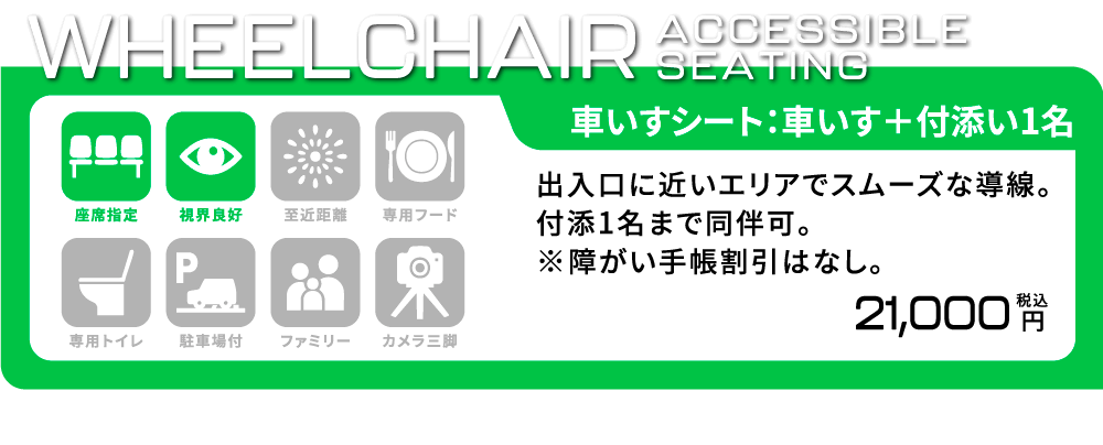 [車いすシート/車いす席+付添い1名] 出入口に近いエリアでスムーズな導線。付添1名まで同伴可。※障がい者手帳割引はなし。 座席指定/視界良好 21,000円(税込)