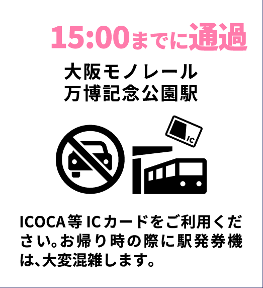 15:00までに通過
大阪モノレール
万博記念公園駅
ICOCA等 ICカードをご利用ください。お帰り時の際に駅発券機は、大変混雑します。