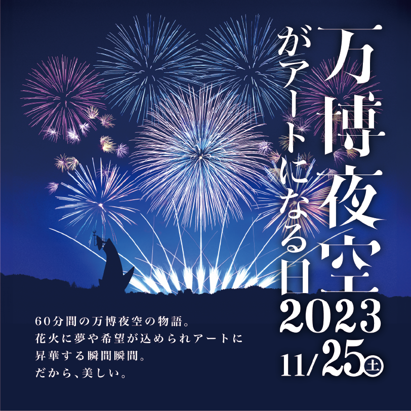 万博夜空がアートになる日2023 11/25（土）
60分間の万博夜空の物語。
花火に夢や希望が込められアートに
昇華する瞬間瞬間。
だから、美しい。